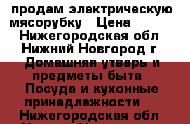  продам электрическую мясорубку › Цена ­ 6 000 - Нижегородская обл., Нижний Новгород г. Домашняя утварь и предметы быта » Посуда и кухонные принадлежности   . Нижегородская обл.,Нижний Новгород г.